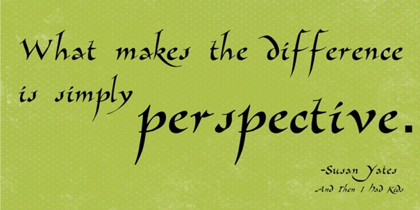 "What makes the difference is simply perspective." -Susan Yates in "And Then I Had Kids"