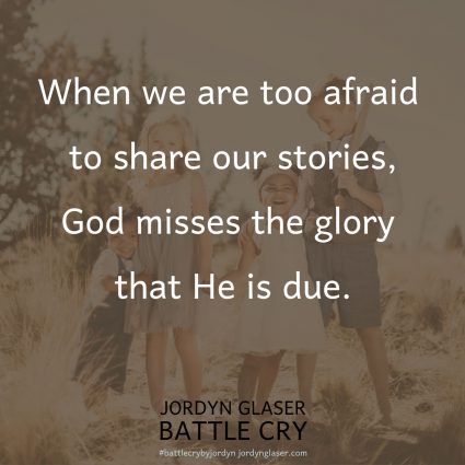 "When we are too afraid to share our stories, God misses the glory that He is due. Our lives are God’s battle cry—our story is His victory! We were never created to be the heroes of our own stories. We were created to be the rescued." (Battle Cry by Jordyn Glaser page 125)
