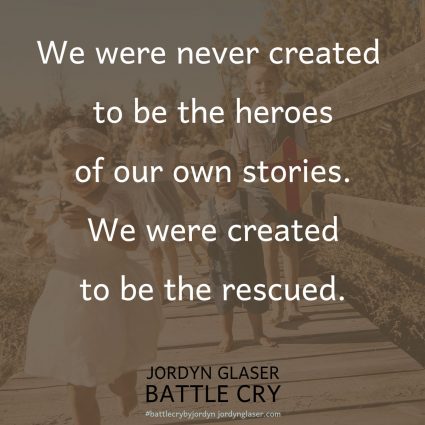 "When we are too afraid to share our stories, God misses the glory that He is due. Our lives are God’s battle cry—our story is His victory! We were never created to be the heroes of our own stories. We were created to be the rescued." (Battle Cry by Jordyn Glaser page 125)