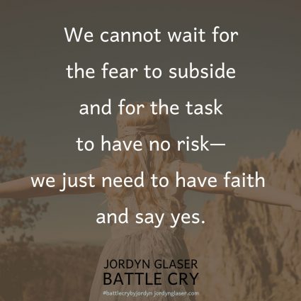 "We cannot wait for the fear to subside and for the task to have no risk—we just need to have faith and say yes." (Battle Cry by Jordyn Glaser, page 92)