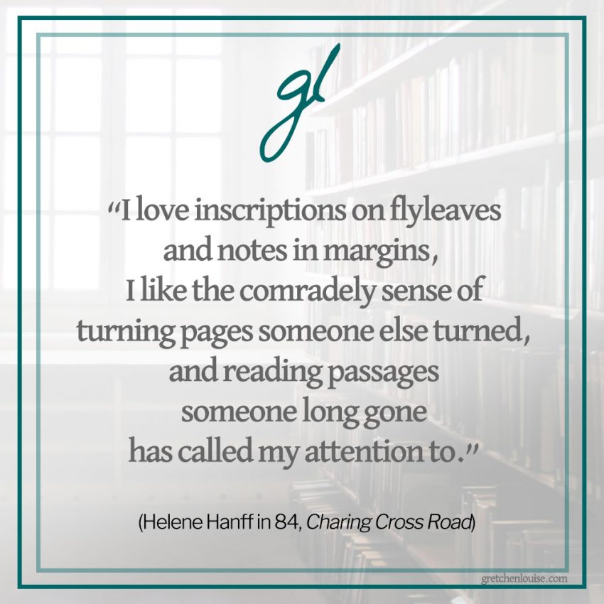 “I love inscriptions on flyleaves and notes in margins, I like the comradely sense of turning pages someone else turned, and reading passages someone long gone has called my attention to.” (Helene Hanff in 84, Charing Cross Road)