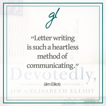“Letter writing is such a heartless method of communicating. First, one has difficulty putting into words what he really feels—then he must worry for fear what is written is misunderstood—and that for a good long time, since he cannot erase once the post-box has banged shut, and then he must wait—and that is worst of all.” (Jim Elliot)